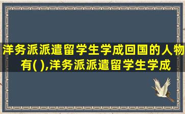 洋务派派遣留学生学成回国的人物有( ),洋务派派遣留学生学成回国的人物有哪些